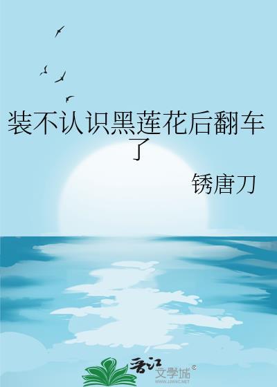 装不认识黑莲花后翻车了成长逆袭参赛作品 锈唐刀