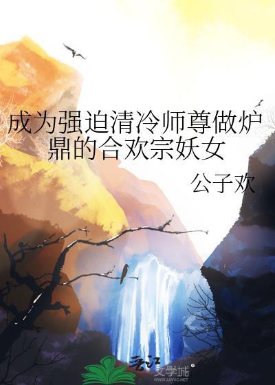 成为强迫清冷师尊做炉鼎的合欢宗妖女作者公子欢