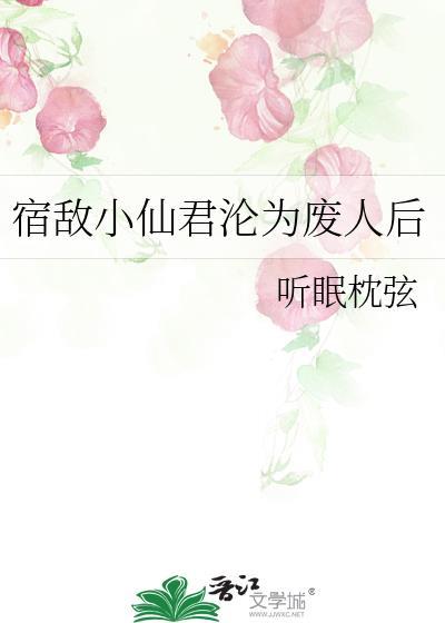 宿敌小仙君沦为废人后番外免费阅读