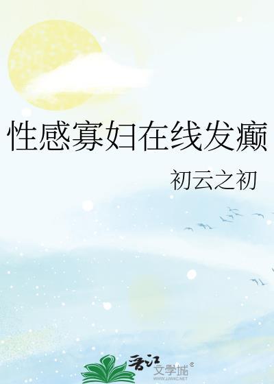 性感寡妇在线发癫初云之云全文免费阅读